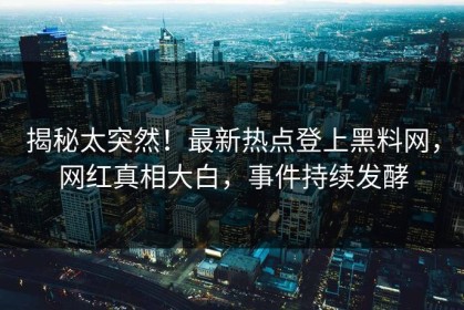 揭秘太突然！最新热点登上黑料网，网红真相大白，事件持续发酵