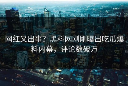 网红又出事？黑料网刚刚曝出吃瓜爆料内幕，评论数破万
