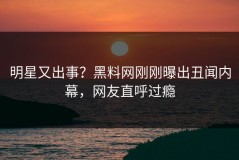 明星又出事？黑料网刚刚曝出丑闻内幕，网友直呼过瘾