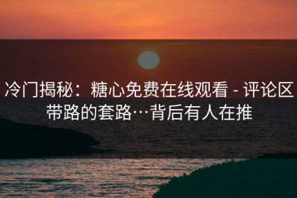 冷门揭秘：糖心免费在线观看 - 评论区带路的套路…背后有人在推