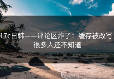 17c日韩——评论区炸了：缓存被改写，很多人还不知道