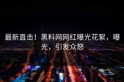最新直击！黑料网网红曝光花絮，曝光，引发众怒