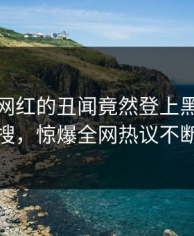 揭秘！网红的丑闻竟然登上黑料网热搜，惊爆全网热议不断