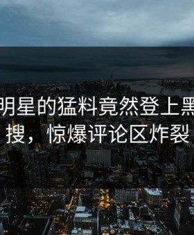 围观！明星的猛料竟然登上黑料网热搜，惊爆评论区炸裂