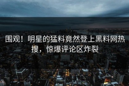 围观！明星的猛料竟然登上黑料网热搜，惊爆评论区炸裂