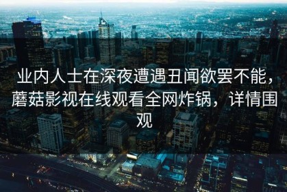 业内人士在深夜遭遇丑闻欲罢不能，蘑菇影视在线观看全网炸锅，详情围观
