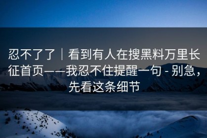 忍不了了｜看到有人在搜黑料万里长征首页——我忍不住提醒一句 - 别急，先看这条细节
