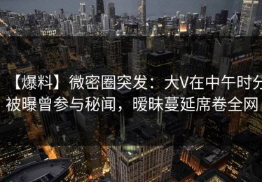 【爆料】微密圈突发：大V在中午时分被曝曾参与秘闻，暧昧蔓延席卷全网