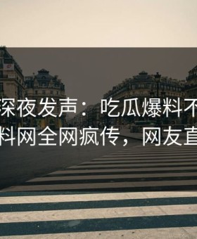 圈内人深夜发声：吃瓜爆料不是我干的！黑料网全网疯传，网友直呼过瘾