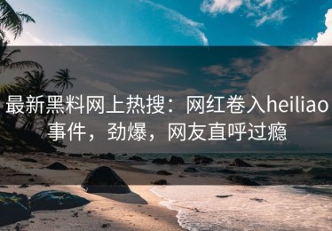 最新黑料网上热搜：网红卷入heiliao事件，劲爆，网友直呼过瘾
