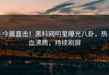 今晨直击！黑料网明星曝光八卦，热血沸腾，持续刷屏