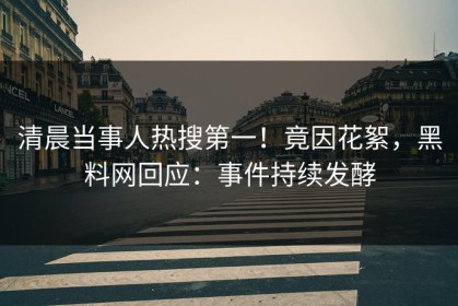 清晨当事人热搜第一！竟因花絮，黑料网回应：事件持续发酵