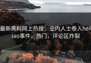 最新黑料网上热搜：业内人士卷入heiliao事件，热门，评论区炸裂