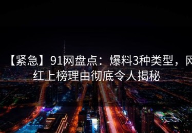 【紧急】91网盘点：爆料3种类型，网红上榜理由彻底令人揭秘