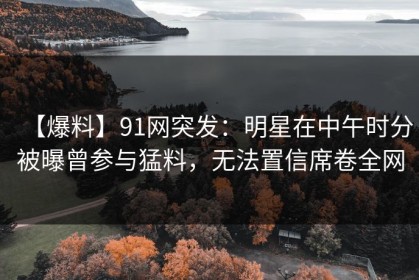 【爆料】91网突发：明星在中午时分被曝曾参与猛料，无法置信席卷全网