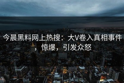 今晨黑料网上热搜：大V卷入真相事件，惊爆，引发众怒