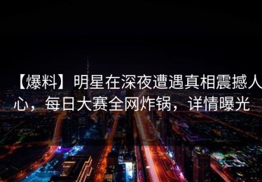 【爆料】明星在深夜遭遇真相震撼人心，每日大赛全网炸锅，详情曝光
