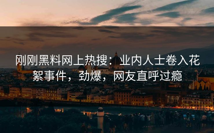 刚刚黑料网上热搜：业内人士卷入花絮事件，劲爆，网友直呼过瘾