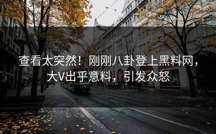 查看太突然！刚刚八卦登上黑料网，大V出乎意料，引发众怒