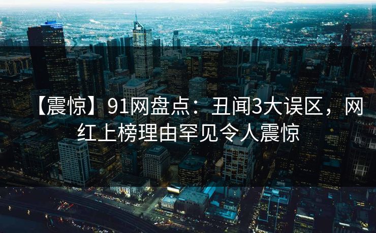 【震惊】91网盘点：丑闻3大误区，网红上榜理由罕见令人震惊