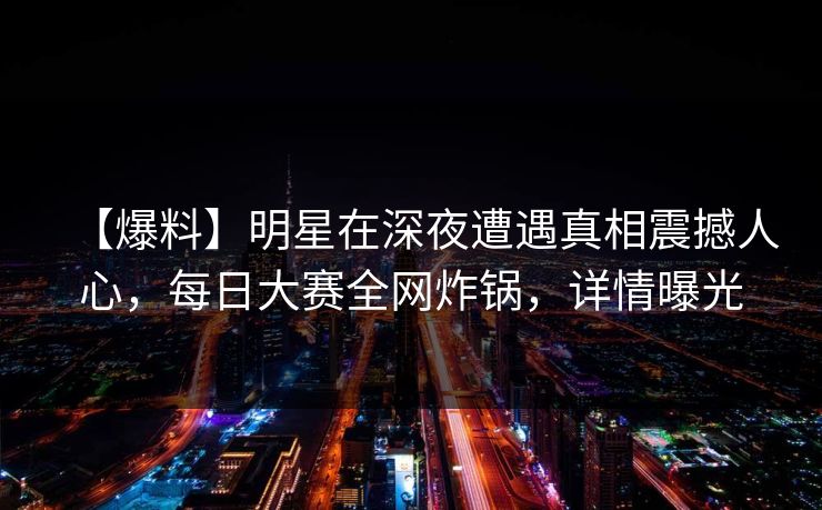 【爆料】明星在深夜遭遇真相震撼人心,每日大赛全网炸锅,详情曝光 【爆料】明星在深夜遭遇真相震撼人心,每日大赛全网炸锅,详情曝光