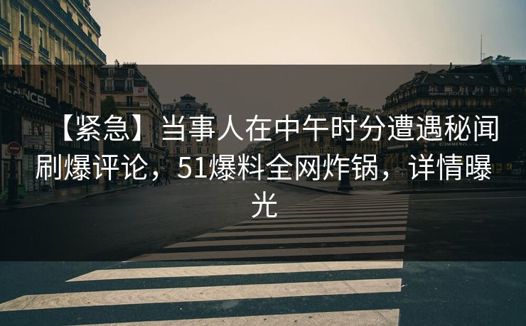 【紧急】当事人在中午时分遭遇秘闻刷爆评论，51爆料全网炸锅，详情曝光