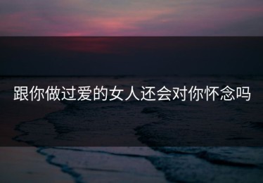跟你做过爱的女人还会对你怀念吗