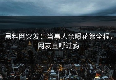 黑料网突发：当事人亲曝花絮全程，网友直呼过瘾