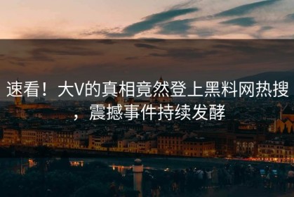 速看！大V的真相竟然登上黑料网热搜，震撼事件持续发酵