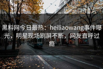 黑料网今日最热：heiliaowang事件曝光，明星现场刷屏不断，网友直呼过瘾