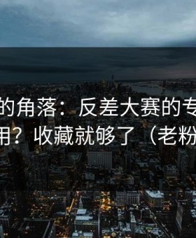 被忽视的角落：反差大赛的专题玩法怎么用？收藏就够了（老粉发言）