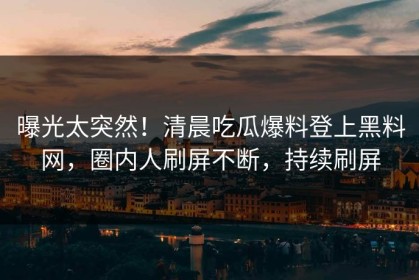 曝光太突然！清晨吃瓜爆料登上黑料网，圈内人刷屏不断，持续刷屏