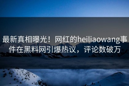 最新真相曝光！网红的heiliaowang事件在黑料网引爆热议，评论数破万