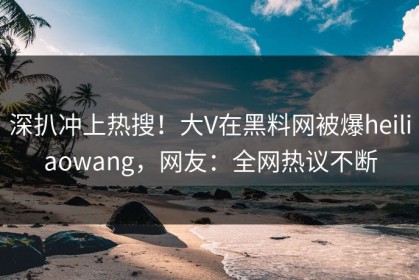 深扒冲上热搜！大V在黑料网被爆heiliaowang，网友：全网热议不断
