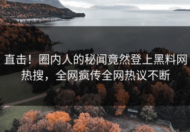直击！圈内人的秘闻竟然登上黑料网热搜，全网疯传全网热议不断