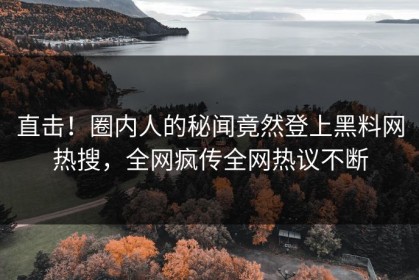 直击！圈内人的秘闻竟然登上黑料网热搜，全网疯传全网热议不断