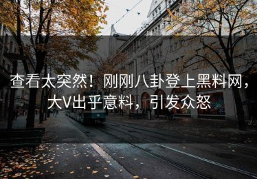 查看太突然！刚刚八卦登上黑料网，大V出乎意料，引发众怒