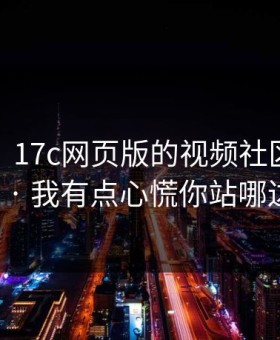 说真的，17c网页版的视频社区现在变了 · 我有点心慌你站哪边？