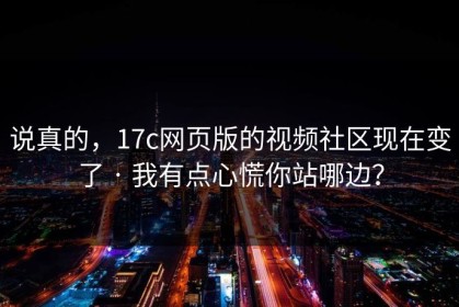说真的，17c网页版的视频社区现在变了 · 我有点心慌你站哪边？