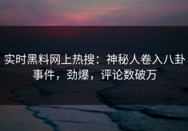 实时黑料网上热搜：神秘人卷入八卦事件，劲爆，评论数破万
