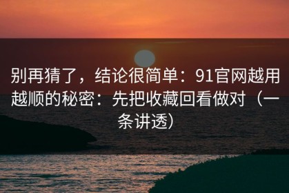 别再猜了，结论很简单：91官网越用越顺的秘密：先把收藏回看做对（一条讲透）