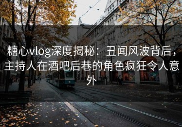 糖心vlog深度揭秘：丑闻风波背后，主持人在酒吧后巷的角色疯狂令人意外