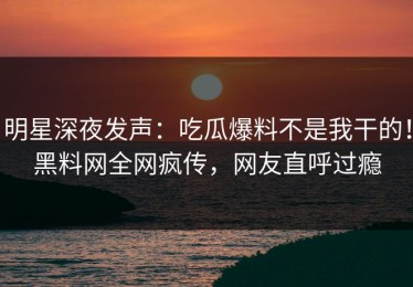 明星深夜发声：吃瓜爆料不是我干的！黑料网全网疯传，网友直呼过瘾