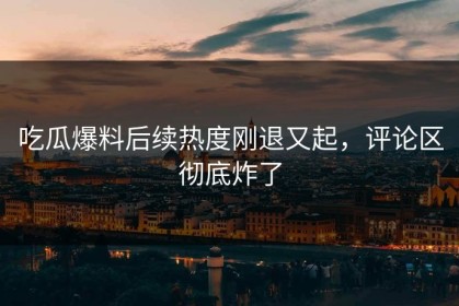 吃瓜爆料后续热度刚退又起，评论区彻底炸了