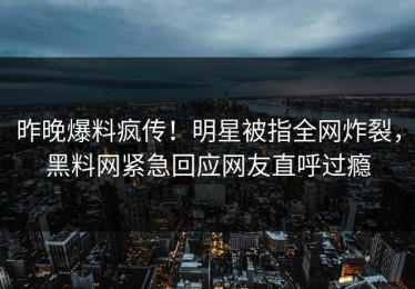 昨晚爆料疯传！明星被指全网炸裂，黑料网紧急回应网友直呼过瘾