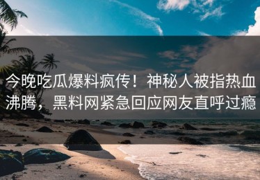 今晚吃瓜爆料疯传！神秘人被指热血沸腾，黑料网紧急回应网友直呼过瘾