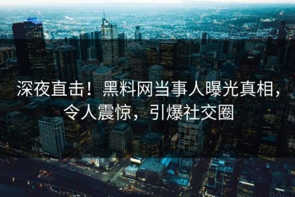 深夜直击！黑料网当事人曝光真相，令人震惊，引爆社交圈