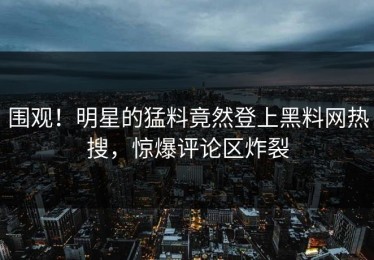 围观！明星的猛料竟然登上黑料网热搜，惊爆评论区炸裂