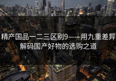 精产国品一二三区别9——用九重差异解码国产好物的选购之道