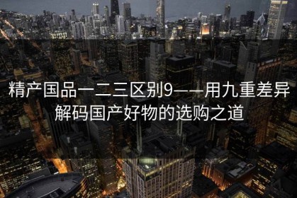 精产国品一二三区别9——用九重差异解码国产好物的选购之道